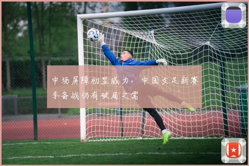 中场屏障初显威力，中国女足新赛季备战仍有破局之需