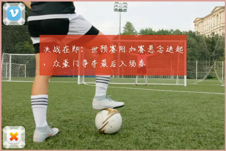 决战在即:世预赛附加赛悬念迭起,众豪门争夺最后入场券