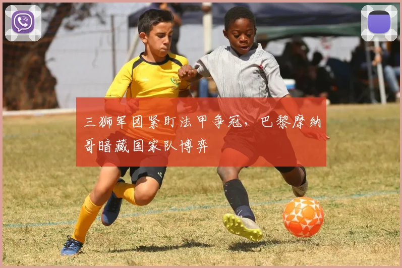 三狮军团紧盯法甲争冠,巴黎摩纳哥暗藏国家队博弈