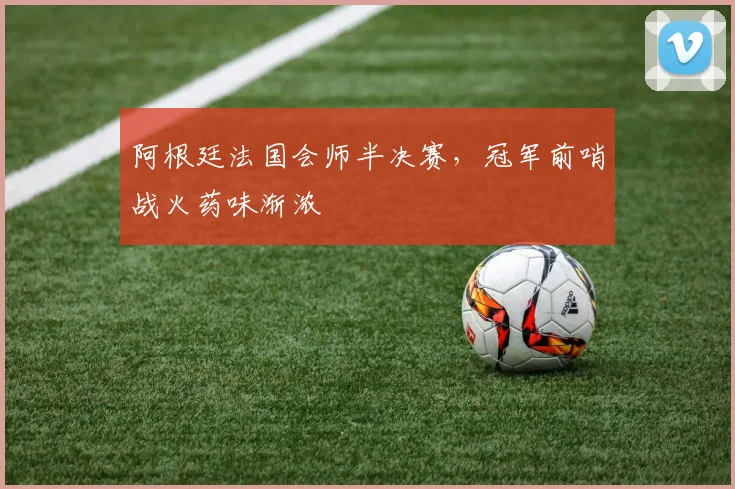 阿根廷法国会师半决赛,冠军前哨战火药味渐浓