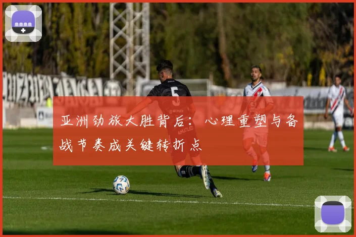 亚洲劲旅大胜背后：心理重塑与备战节奏成关键转折点