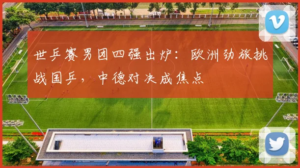 世乒赛男团四强出炉:欧洲劲旅挑战国乒,中德对决成焦点