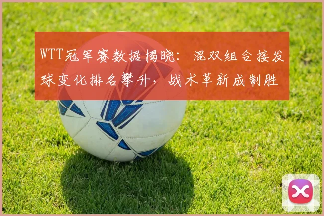 WTT冠军赛数据揭晓:混双组合接发球变化排名攀升,战术革新成制胜关键