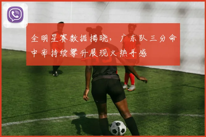 全明星赛数据揭晓,广东队三分命中率持续攀升展现火热手感