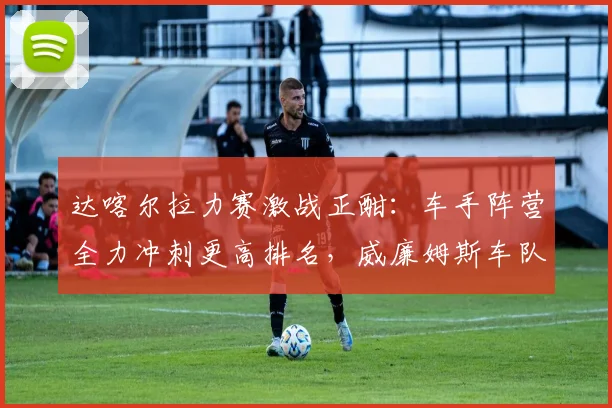 达喀尔拉力赛激战正酣:车手阵营全力冲刺更高排名,威廉姆斯车队蓄力反弹