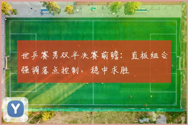 世乒赛男双半决赛前瞻:直板组合强调落点控制,稳中求胜