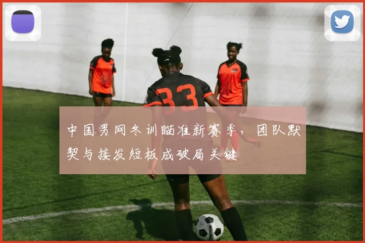 中国男网冬训瞄准新赛季，团队默契与接发短板成破局关键