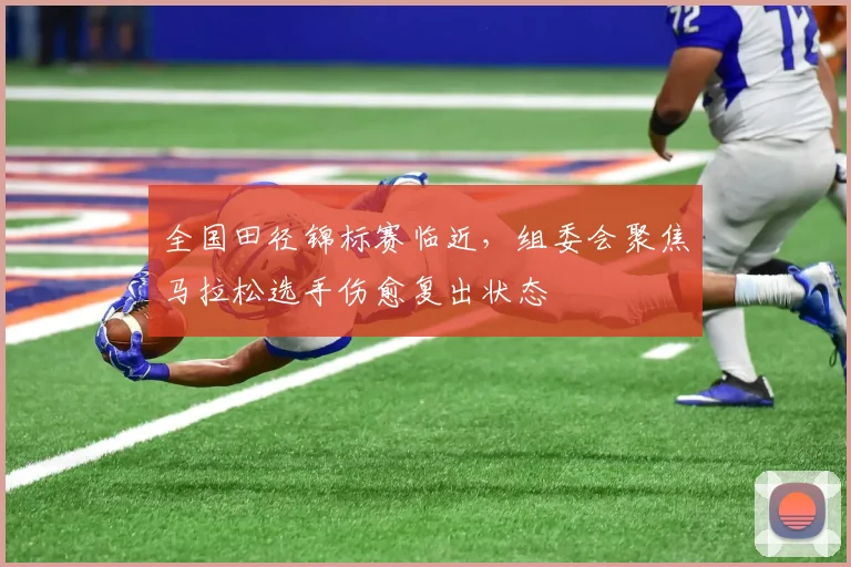 全国田径锦标赛临近，组委会聚焦马拉松选手伤愈复出状态