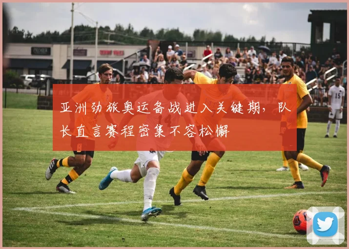 亚洲劲旅奥运备战进入关键期，队长直言赛程密集不容松懈