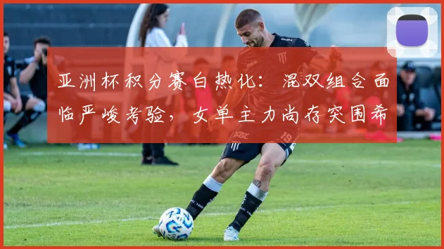 亚洲杯积分赛白热化：混双组合面临严峻考验，女单主力尚存突围希望