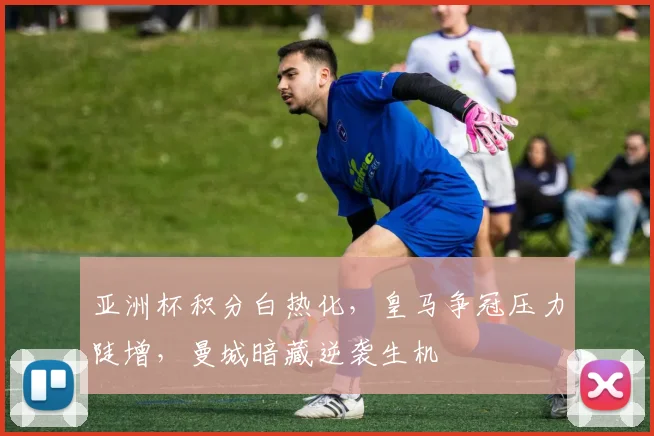 亚洲杯积分白热化，皇马争冠压力陡增，曼城暗藏逆袭生机
