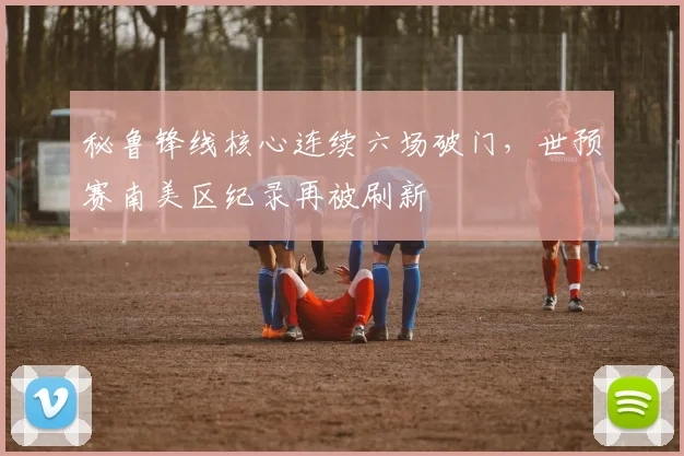 秘鲁锋线核心连续六场破门，世预赛南美区纪录再被刷新