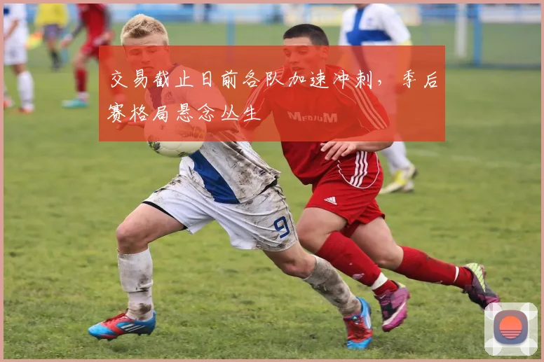 交易截止日前各队加速冲刺,季后赛格局悬念丛生