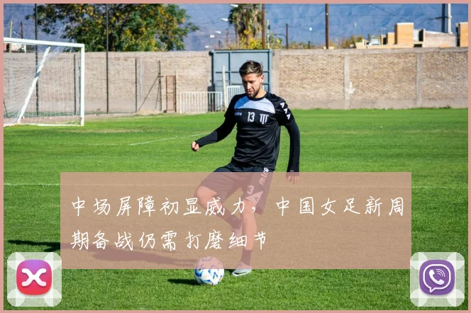 中场屏障初显威力，中国女足新周期备战仍需打磨细节