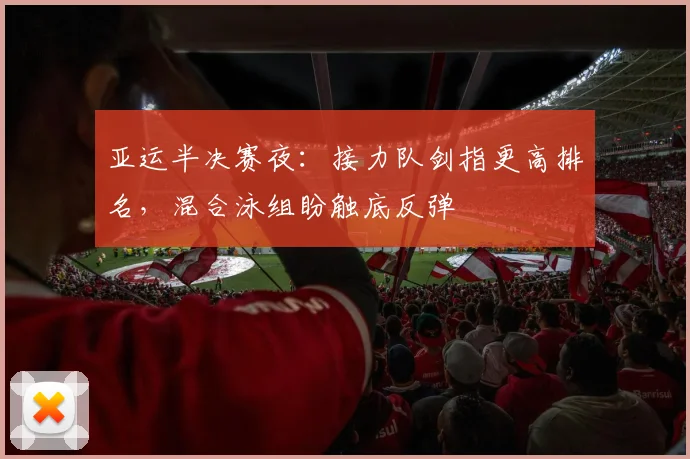 亚运半决赛夜：接力队剑指更高排名，混合泳组盼触底反弹