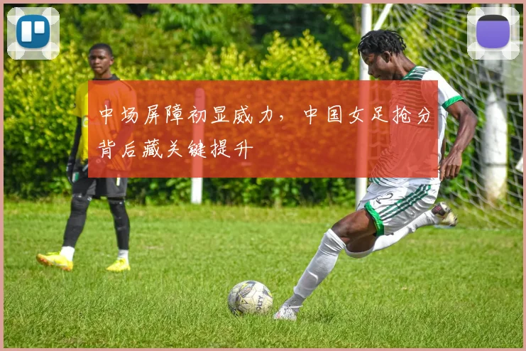 中场屏障初显威力，中国女足抢分背后藏关键提升