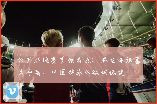 公开水域赛首轮看点：混合泳组蓄力冲高，中国游泳队欲破低迷