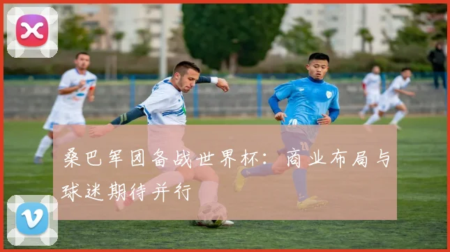 桑巴军团备战世界杯:商业布局与球迷期待并行