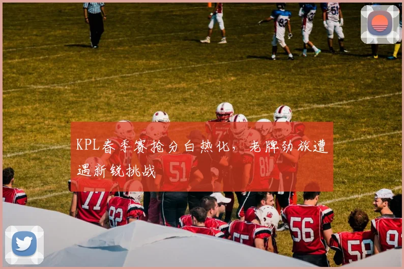 KPL春季赛抢分白热化，老牌劲旅遭遇新锐挑战