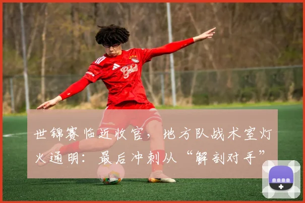 世锦赛临近收官,地方队战术室灯火通明:最后冲刺从“解剖对手”开始