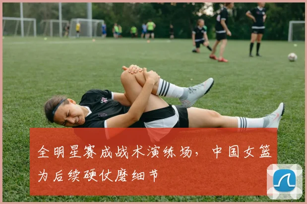 全明星赛成战术演练场,中国女篮为后续硬仗磨细节