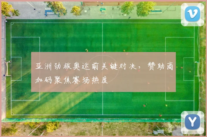 亚洲劲旅奥运前关键对决，赞助商加码聚焦赛场热度