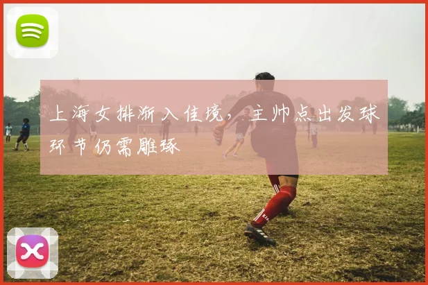 上海女排渐入佳境,主帅点出发球环节仍需雕琢