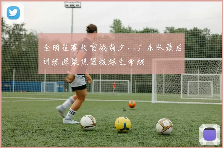全明星赛收官战前夕,广东队最后训练课聚焦篮板球生命线