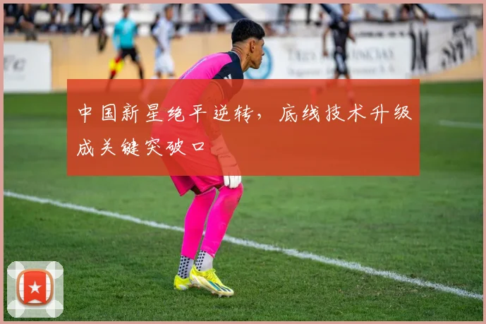 中国新星绝平逆转，底线技术升级成关键突破口