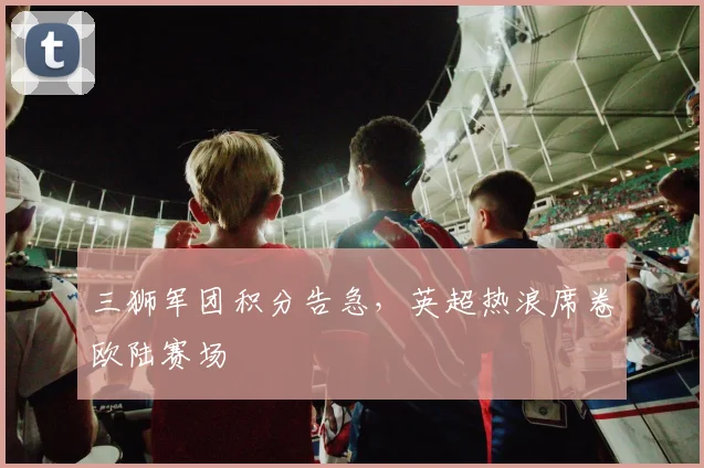 三狮军团积分告急,英超热浪席卷欧陆赛场