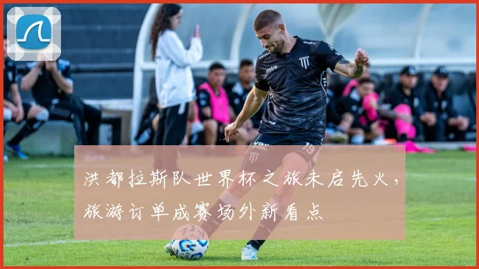 洪都拉斯队世界杯之旅未启先火,旅游订单成赛场外新看点