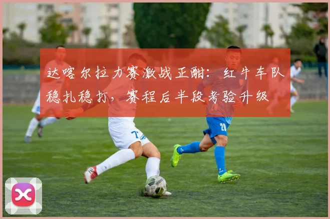 达喀尔拉力赛激战正酣:红牛车队稳扎稳打,赛程后半段考验升级