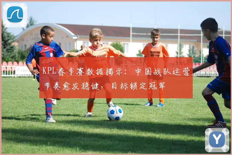 KPL春季赛数据揭示：中国战队运营节奏愈发稳健，目标锁定冠军
