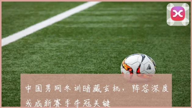 中国男网冬训暗藏玄机，阵容深度或成新赛季夺冠关键