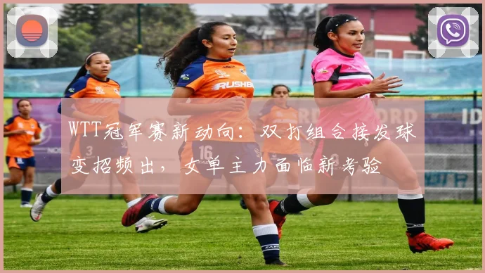 WTT冠军赛新动向：双打组合接发球变招频出，女单主力面临新考验