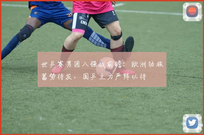 世乒赛男团八强战前瞻:欧洲劲旅蓄势待发,国乒主力严阵以待