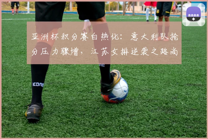 亚洲杯积分赛白热化：意大利队抢分压力骤增，江苏女排逆袭之路尚存生机