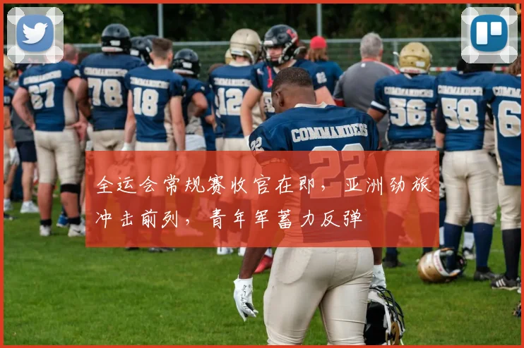 全运会常规赛收官在即，亚洲劲旅冲击前列，青年军蓄力反弹