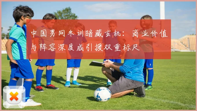中国男网冬训暗藏玄机：商业价值与阵容深度成引援双重标尺